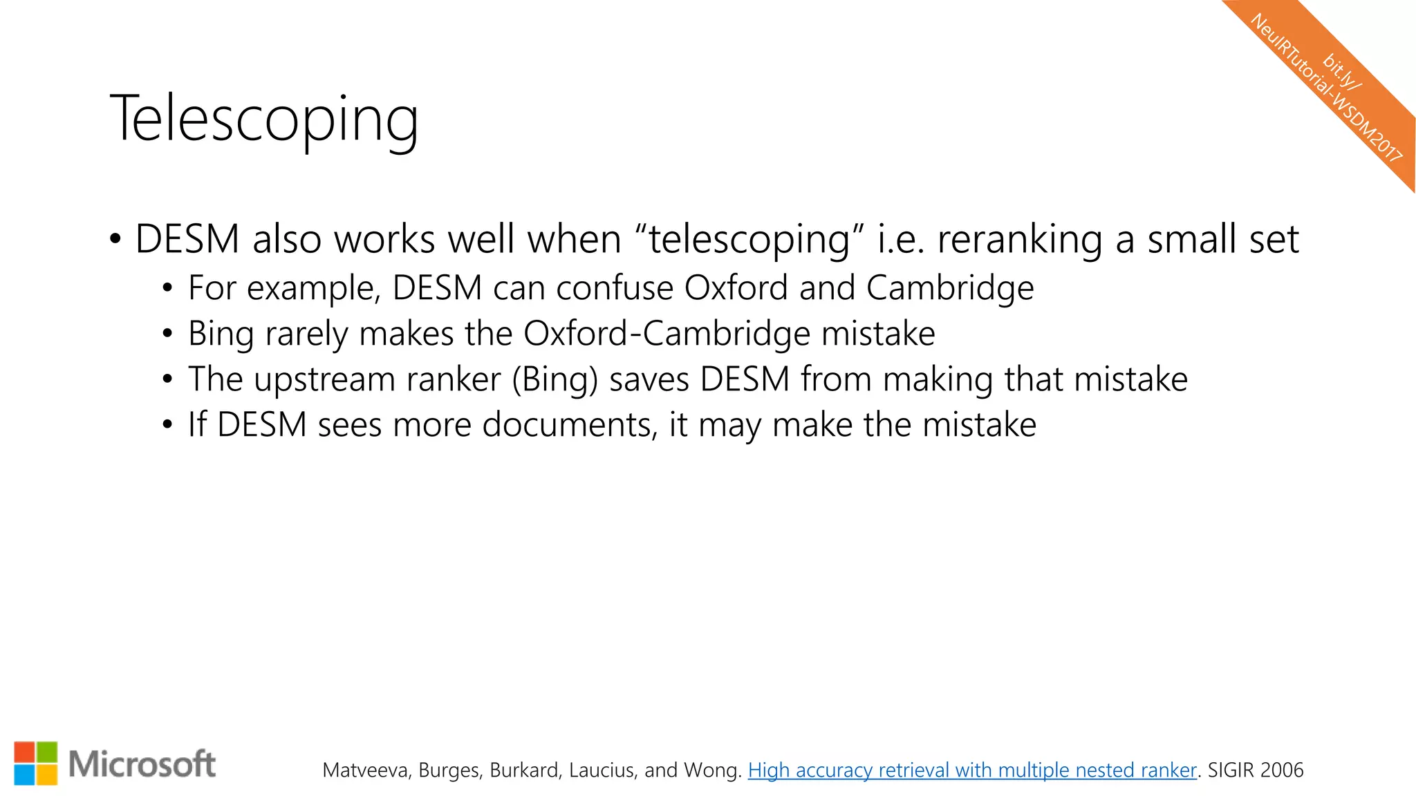 Telescoping
• DESM also works well when “telescoping” i.e. reranking a small set
• For example, DESM can confuse Oxford and Cambridge
• Bing rarely makes the Oxford-Cambridge mistake
• The upstream ranker (Bing) saves DESM from making that mistake
• If DESM sees more documents, it may make the mistake
Matveeva, Burges, Burkard, Laucius, and Wong. High accuracy retrieval with multiple nested ranker. SIGIR 2006
 