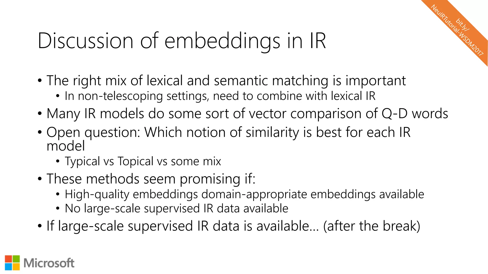 Discussion of embeddings in IR
• The right mix of lexical and semantic matching is important
• In non-telescoping settings, need to combine with lexical IR
• Many IR models do some sort of vector comparison of Q-D words
• Open question: Which notion of similarity is best for each IR
model
• Typical vs Topical vs some mix
• These methods seem promising if:
• High-quality embeddings domain-appropriate embeddings available
• No large-scale supervised IR data available
• If large-scale supervised IR data is available… (after the break)
 