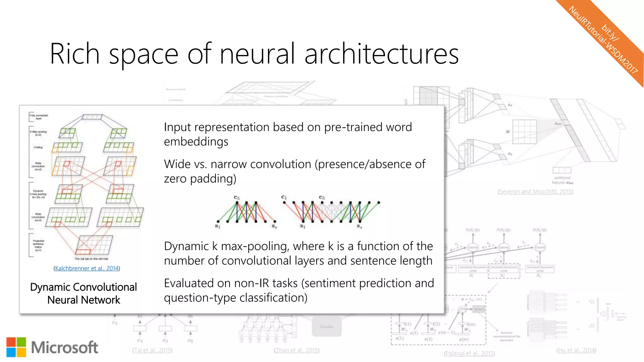 Rich space of neural architectures
(Kalchbrenner et al., 2014)
Input representation based on pre-trained word
embeddings
Wide vs. narrow convolution (presence/absence of
zero padding)
Dynamic k max-pooling, where k is a function of the
number of convolutional layers and sentence length
Evaluated on non-IR tasks (sentiment prediction and
question-type classification)
Dynamic Convolutional
Neural Network
 