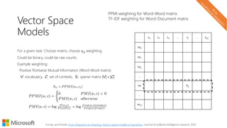 Vector Space
Models
For a given task: Choose matrix, choose 𝑠𝑖𝑗 weighting.
Could be binary, could be raw counts.
Example weighting:
Positive Pointwise Mutual Information (Word-Word matrix)
V: vocabulary, C: set of contexts, S: sparse matrix |V| x |C|
c0 c1 c2 … cj … c|C|
W0
W1
W2
…
Wi Sij
…
w|V|
Turney and Pantel. From frequency to meaning: Vector space models of semantics. Journal of artificial intelligence research 2010
PPMI weighting for Word-Word matrix
TF-IDF weighting for Word-Document matrix
 