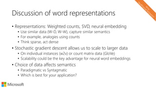 Discussion of word representations
• Representations: Weighted counts, SVD, neural embedding
• Use similar data (W-D, W-W), capture similar semantics
• For example, analogies using counts
• Think sparse, act dense
• Stochastic gradient descent allows us to scale to larger data
• On individual instances (w2v) or count matrix data (GloVe)
• Scalability could be the key advantage for neural word embeddings
• Choice of data affects semantics
• Paradigmatic vs Syntagmatic
• Which is best for your application?
 
