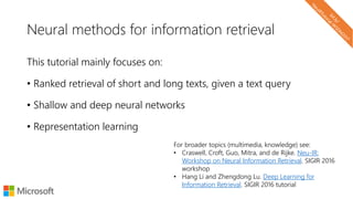 Neural methods for information retrieval
This tutorial mainly focuses on:
• Ranked retrieval of short and long texts, given a text query
• Shallow and deep neural networks
• Representation learning
For broader topics (multimedia, knowledge) see:
• Craswell, Croft, Guo, Mitra, and de Rijke. Neu-IR:
Workshop on Neural Information Retrieval. SIGIR 2016
workshop
• Hang Li and Zhengdong Lu. Deep Learning for
Information Retrieval. SIGIR 2016 tutorial
 