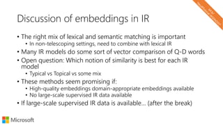 Discussion of embeddings in IR
• The right mix of lexical and semantic matching is important
• In non-telescoping settings, need to combine with lexical IR
• Many IR models do some sort of vector comparison of Q-D words
• Open question: Which notion of similarity is best for each IR
model
• Typical vs Topical vs some mix
• These methods seem promising if:
• High-quality embeddings domain-appropriate embeddings available
• No large-scale supervised IR data available
• If large-scale supervised IR data is available… (after the break)
 