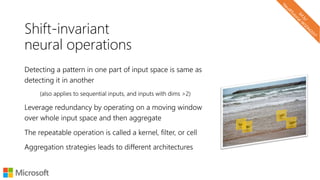 Shift-invariant
neural operations
Detecting a pattern in one part of input space is same as
detecting it in another
(also applies to sequential inputs, and inputs with dims >2)
Leverage redundancy by operating on a moving window
over whole input space and then aggregate
The repeatable operation is called a kernel, filter, or cell
Aggregation strategies leads to different architectures
 