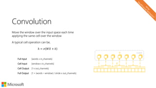Convolution
Move the window over the input space each time
applying the same cell over the window
A typical cell operation can be,
ℎ = 𝜎 𝑊𝑋 + 𝑏
Full Input [words x in_channels]
Cell Input [window x in_channels]
Cell Output [1 x out_channels]
Full Output [1 + (words – window) / stride x out_channels]
𝑋
ℎ output
 