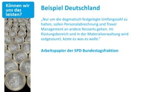 Beispiel Deutschland
„Nur um die dogmatisch festgelegte Umfangszahl zu
halten, sollen Personalabrechnung und Travel
Management an andere Ressorts gehen. Im
Rüstungsbereich und in der Materialverwaltung wird
outgesourct, koste es was es wolle.“

Arbeitspapier der SPD Bundestagsfraktion
 