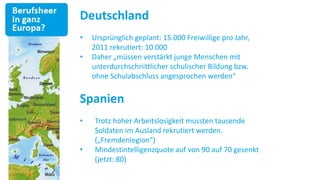 Deutschland
•   Ursprünglich geplant: 15.000 Freiwillige pro Jahr,
    2011 rekrutiert: 10.000
•   Daher „müssen verstärkt junge Menschen mit
    unterdurchschnittlicher schulischer Bildung bzw.
    ohne Schulabschluss angesprochen werden“


Spanien
•   Trotz hoher Arbeitslosigkeit mussten tausende
    Soldaten im Ausland rekrutiert werden.
    („Fremdenlegion“)
•   Mindestintelligenzquote auf von 90 auf 70 gesenkt
    (jetzt: 80)
 