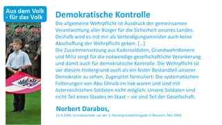 Demokratische Kontrolle
Die allgemeine Wehrpflicht ist Ausdruck der gemeinsamen
Verantwortung aller Bürger für die Sicherheit unseres Landes.
Deshalb wird es mit mir als Verteidigungsminister auch keine
Abschaffung der Wehrpflicht geben. *…+
Die Zusammensetzung aus Kadersoldaten, Grundwehrdienern
und Miliz sorgt für die notwendige gesellschaftliche Verankerung
und damit auch für demokratische Kontrolle. Die Wehrpflicht ist
vor diesem Hintergrund auch als ein fester Bestandteil unserer
Demokratie zu sehen. Zugespitzt formuliert: Die systematischen
Folterungen von Abu Ghraib im Irak waren und sind mit
österreichischen Soldaten nicht möglich. Unsere Soldaten sind
nicht Teil eines Staates im Staat – sie sind Teil der Gesellschaft.

Norbert Darabos,
11.4.2009, Grundsatzrede vor der 3. Panzergrenadierbrigade in Mautern, Mai 2009.
 