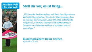 Stell Dir vor, es ist Krieg…

„1955 wurde das Bundesheer auf Basis der allgemeinen
Wehrpflicht geschaffen. Dies in der Überzeugung, dass
es eine das Gemeinwesen, also UNS ALLE betreffende
Aufgabe ist, FRIEDEN, FREIHEIT und DEMOKRATIE in
Österreich nach besten Kräften zu schützen und zu
verteidigen.“



Bundespräsident Heinz Fischer,
Tagesbefehl 26.10.2012
 