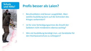 Profis besser als Laien?

•   Berufssoldaten sind besser ausgebildet. Aber:
    welche Ausbildung kann auf die Schrecken des
    Krieges vorbereiten?

•   Ist für eine Verteidigungsarmee die Anzahl der
    Soldaten nicht mindestens ebenso wichtig?

•   Wie viel Ausbildung benötigt man, um Sandsäcke für
    den Hochwasserschutz zu schleppen?
 