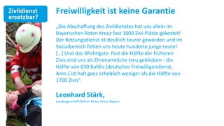 Freiwilligkeit ist keine Garantie
„Die Abschaffung des Zivildienstes hat uns allein im
Bayerischen Roten Kreuz fast 1000 Zivi-Plätze gekostet!
Der Rettungsdienst ist deutlich teurer geworden und im
Sozialbereich fehlen uns heute hunderte junge Leute!
*…+ Und das Wichtigste: Fast die Hälfte der früheren
Zivis sind uns als Ehrenamtliche treu geblieben - die
Hälfte von 650 Bufdis [deutscher Freiwilligendienst,
Anm.] ist halt ganz erheblich weniger als die Hälfte von
1700 Zivis“.

Leonhard Stärk,
Landesgeschäftsführer Rotes Kreuz Bayern
 