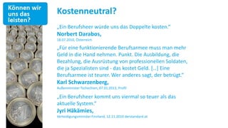 Kostenneutral?
„Ein Berufsheer würde uns das Doppelte kosten.“
Norbert Darabos,
18.07.2010, Österreich

„Für eine funktionierende Berufsarmee muss man mehr
Geld in die Hand nehmen. Punkt. Die Ausbildung, die
Bezahlung, die Ausrüstung von professionellen Soldaten,
die ja Spezialisten sind - das kostet Geld. *…+ Eine
Berufsarmee ist teurer. Wer anderes sagt, der betrügt.“
Karl Schwarzenberg,
Außenminister Tschechien, 07.01.2013, Profil

„Ein Berufsheer kommt uns viermal so teuer als das
aktuelle System.“
Jyri Häkämies,
Verteidigungsminister Finnland, 12.11.2010 derstandard.at
 