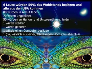 6 Leute würden 59% des Wohlstands besitzen und alle aus den USA kommen 80 würden in Armut leben   70 wären ungebildet  50 würden an Hunger und Unterernährung leiden  1 würde sterben  1 würde geboren  1 würde einen Computer besitzen 1 (Ja, wirklich nur einer) hätte einen Hochschulabschluss  