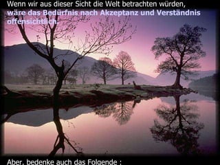 Wenn wir aus dieser Sicht die Welt betrachten würden, wäre das Bedürfnis nach Akzeptanz und Verständnis  offensichtlich. Aber, bedenke auch das Folgende : 