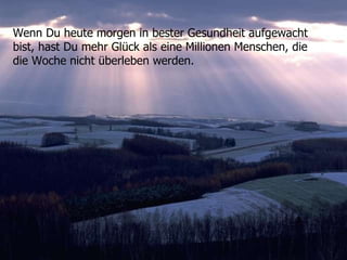 Wenn Du heute morgen in bester Gesundheit aufgewacht bist, hast Du mehr Glück als eine Millionen Menschen, die die Woche nicht überleben werden.  