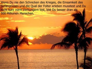 Wenn Du nie den Schrecken des Krieges, die Einsamkeit des  Gefängnisses und die Qual der Folter erleben musstest und Du  nicht kurz vorm Verhungern bist, bist Du besser dran als  500 Millionen Menschen. 