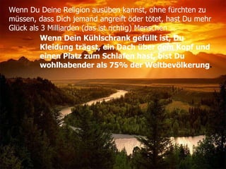 Wenn Du Deine Religion ausüben kannst, ohne fürchten zu  müssen, dass Dich jemand angreift öder tötet, hast Du mehr  Glück als 3 Milliarden (das ist richtig) Menschen   Wenn Dein Kühlschrank gefüllt ist, Du Kleidung trägst, ein Dach über dem Kopf und einen Platz zum Schlafen hast, bist Du wohlhabender als 75% der Weltbevölkerung . 