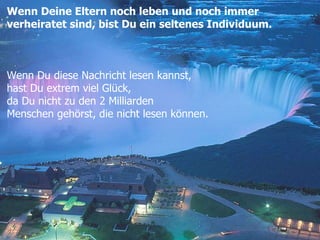 Wenn Deine Eltern noch leben und noch immer  verheiratet sind, bist Du ein seltenes Individuum. Wenn Du diese Nachricht lesen kannst, hast Du extrem viel Glück, da Du nicht zu den 2 Milliarden  Menschen gehörst, die nicht lesen können.  