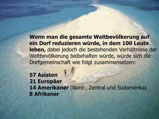 Wenn man die gesamte Weltbevölkerung auf ein Dorf reduzieren würde, in dem 100 Leute leben,  dabei jedoch die bestehenden Verhältnisse der Weltbevölkerung beibehalten würde, würde sich die Dorfgemeinschaft wie folgt zusammensetzen: 57 Asiaten 21 Europäer 14 Amerikaner  (Nord-, Zentral und Südamerika)   8 Afrikaner 