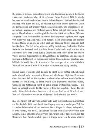Die meisten Steinis, zumindest Jürgen und Katharina, nehmen die Sache 
zwar ernst, sind dabei aber nicht verbissen. Unter Steinzeit fällt für sie al-les, 
was vor rund vierhunderttausend Jahren begann. Und seitdem ist viel 
passiert. Und nicht nur das, es passiert außerdem immer schneller. Denn 
die Entwicklung auf unserer Welt beschleunigt sich, und insbesondere in-nerhalb 
der vergangenen fünfundzwanzig Jahre hat sich eine ganze Menge 
getan. Manch einer – zum Beispiel der im Jahr 2014 verstorbene FAZ-Her-ausgeber 
Frank Schirrmacher in seinem Buch Payback – spricht jetzt sogar 
von einer voll digitalen Welt. Und Jürgen? Ganz unabhängig von seinem 
Steinzeitfaible ist er, wie er selbst sagt, ein digitaler Tölpel, eben ein DAU 
im #Neuland. Für sich selbst wäre das völlig in Ordnung, doch seine Kinder 
Melanie und Leonard sind nun bald keine Kinder mehr und machen sich 
zusehends über ihre Eltern lustig. Jürgen ist zwar sicher einer der besten 
Väter, um wild herumzutoben oder Abenteuer zu bestehen, und ansonsten 
überaus geduldig und im Umgang mit seinen Kindern immer geradezu vor-bildlich 
liebevoll. Doch in Anbetracht der nun gar nicht steinzeitlichen 
Wirklichkeit seiner Kinder hält er sich manchmal für völlig unfähig. 
Einmal sagte er zu mir: »Ich komme da nicht mehr richtig mit. Ich weiß 
nicht einmal mehr, was meine Kinder mit all diesem digitalen Kram ma-chen. 
Letztens bekam Melanie kurz nacheinander mehrere komische Nach-richten 
auf ihr Handy, in denen stand‚ dass irgendwas passieren würde, 
wenn sie die Mitteilung nicht an zehn andere weiterleiten würde. – Ich 
habe sie gefragt, ob sie die Nachrichten denn weitergeleitet habe. Hat sie 
nicht. Mehr fiel mir dazu dann auch nicht ein. Du kennst dich doch aus. 
Was soll ich machen, was muss ich lernen? Und wie und von wem?« 
Klar ist, Jürgen hat wie viele andere wohl auch ein bisschen den Anschluss 
an die digitale Welt und damit den Zugang zu einem wichtigen Teil der 
aktuellen Lebenswirklichkeit verloren. Doch Jürgen ist clever, erfolgreich, 
er weiß genau, was er tut, und findet für fast jedes analoge Problem eine 
Lösung. In der Steinzeit waren Typen wie Jürgen sicher diejenigen, die das 
Überleben ihrer Familie und der ganzen Gruppe sicherten. Er würde wissen, 
Mein Nachbar ist ein Neandertaler | 13 
 