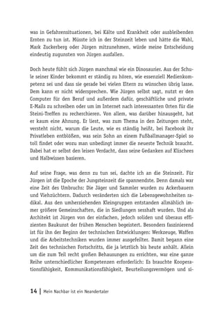 was in Gefahrensituationen, bei Kälte und Krankheit oder ausbleibenden 
Ernten zu tun ist. Müsste ich in der Steinzeit leben und hätte die Wahl, 
Mark Zuckerberg oder Jürgen mitzunehmen, würde meine Entscheidung 
eindeutig zugunsten von Jürgen ausfallen. 
Doch heute fühlt sich Jürgen manchmal wie ein Dinosaurier. Aus der Schu-le 
seiner Kinder bekommt er ständig zu hören, wie essenziell Medienkom-petenz 
sei und dass sie gerade bei vielen Eltern zu wünschen übrig lasse. 
Dem kann er nicht widersprechen. Wie Jürgen selbst sagt, nutzt er den 
Computer für den Beruf und außerdem dafür, geschäftliche und private 
E-Mails zu schreiben oder um im Internet nach interessanten Orten für die 
Steini-Treffen zu recherchieren. Von allem, was darüber hinausgeht, hat 
er kaum eine Ahnung. Er liest, was zum Thema in den Zeitungen steht, 
versteht nicht, warum die Leute, wie es ständig heißt, bei Facebook ihr 
Privatleben entblößen, was sein Sohn an einem Fußballmanager-Spiel so 
toll findet oder wozu man unbedingt immer die neueste Technik braucht. 
Dabei hat er selbst den leisen Verdacht, dass seine Gedanken auf Klischees 
und Halbwissen basieren. 
Auf seine Frage, was denn zu tun sei, dachte ich an die Steinzeit. Für 
Jürgen ist die Epoche der Jungsteinzeit die spannendste. Denn damals war 
eine Zeit des Umbruchs: Die Jäger und Sammler wurden zu Ackerbauern 
und Viehzüchtern. Dadurch veränderten sich die Lebensgewohnheiten ra-dikal. 
Aus den umherziehenden Kleingruppen entstanden allmählich im-mer 
größere Gemeinschaften, die in Siedlungen sesshaft wurden. Und als 
Architekt ist Jürgen von der einfachen, jedoch soliden und überaus effi-zienten 
Baukunst der frühen Menschen begeistert. Besonders faszinierend 
ist für ihn der Beginn der technischen Entwicklungen: Werkzeuge, Waffen 
und die Arbeitstechniken wurden immer ausgefeilter. Damit begann eine 
Zeit des technischen Fortschritts, die ja letztlich bis heute anhält. Allein 
um die zum Teil recht großen Behausungen zu errichten, war eine ganze 
Reihe unterschiedlicher Kompetenzen erforderlich: Es brauchte Koopera-tionsfähigkeit, 
Kommunikationsfähigkeit, Beurteilungsvermögen und si- 
14 | Mein Nachbar ist ein Neandertaler 
 