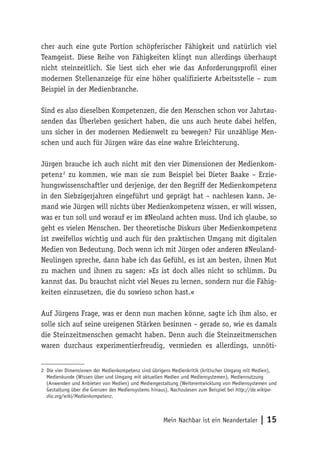cher auch eine gute Portion schöpferischer Fähigkeit und natürlich viel 
Teamgeist. Diese Reihe von Fähigkeiten klingt nun allerdings überhaupt 
nicht steinzeitlich. Sie liest sich eher wie das Anforderungsprofil einer 
modernen Stellenanzeige für eine höher qualifizierte Arbeitsstelle – zum 
Beispiel in der Medienbranche. 
Sind es also dieselben Kompetenzen, die den Menschen schon vor Jahrtau-senden 
das Überleben gesichert haben, die uns auch heute dabei helfen, 
uns sicher in der modernen Medienwelt zu bewegen? Für unzählige Men-schen 
und auch für Jürgen wäre das eine wahre Erleichterung. 
Jürgen brauche ich auch nicht mit den vier Dimensionen der Medienkom-petenz 
2 zu kommen, wie man sie zum Beispiel bei Dieter Baake – Erzie-hungswissenschaftler 
und derjenige, der den Begriff der Medienkompetenz 
in den Siebzigerjahren eingeführt und geprägt hat – nachlesen kann. Je-mand 
wie Jürgen will nichts über Medienkompetenz wissen, er will wissen, 
was er tun soll und worauf er im #Neuland achten muss. Und ich glaube, so 
geht es vielen Menschen. Der theoretische Diskurs über Medienkompetenz 
ist zweifellos wichtig und auch für den praktischen Umgang mit digitalen 
Medien von Bedeutung. Doch wenn ich mit Jürgen oder anderen #Neuland- 
Neulingen spreche, dann habe ich das Gefühl, es ist am besten, ihnen Mut 
zu machen und ihnen zu sagen: »Es ist doch alles nicht so schlimm. Du 
kannst das. Du brauchst nicht viel Neues zu lernen, sondern nur die Fähig-keiten 
einzusetzen, die du sowieso schon hast.« 
Auf Jürgens Frage, was er denn nun machen könne, sagte ich ihm also, er 
solle sich auf seine ureigenen Stärken besinnen – gerade so, wie es damals 
die Steinzeitmenschen gemacht haben. Denn auch die Steinzeitmenschen 
waren durchaus experimentierfreudig, vermieden es allerdings, unnöti- 
2 Die vier Dimensionen der Medienkompetenz sind übrigens Medienkritik (kritischer Umgang mit Medien), 
Medienkunde (Wissen über und Umgang mit aktuellen Medien und Mediensystemen), Mediennutzung 
(Anwenden und Anbieten von Medien) und Mediengestaltung (Weiterentwicklung von Mediensystemen und 
Gestaltung über die Grenzen des Mediensystems hinaus). Nachzulesen zum Beispiel bei http://de.wikipe-dia. 
Mein Nachbar ist ein Neandertaler | 15 
org/wiki/Medienkompetenz. 
 