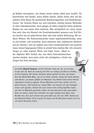 ge Risiken einzugehen, wie Jürgen immer wieder selbst gern erzählt. Sie 
beschützten ihre Kinder, wenn Gefahr drohte, ließen ihnen aber auf der 
anderen Seite Raum für persönliche Bewährungsproben und Entdeckungs-touren. 
Sie testeten Neues aus und erprobten ständig bessere Methoden 
in allen Lebensbereichen, doch gingen sie dabei möglichst keine größeren 
Risiken ein und waren stets wachsam. Was verständlich ist, wenn einem 
klar wird, dass ein Moment der Unaufmerksamkeit genauso zum Tod füh-ren 
konnte wie ein gebrochenes Bein oder eine andere Verletzung. Mit an-deren 
Worten: Die Steinzeitmenschen waren experimentierfreudig, wenn 
es sich lohnte, und vorsichtig, wenn bekannte oder unbekannte Gefahren 
auf sie lauerten. Und sie zeigten eine hohe Lernbereitschaft und machten 
einen einmal begangenen Fehler so schnell kein zweites Mal. Ich erinnerte 
Jürgen an seine eigenen Worte und fügte hinzu: »Mach in 
der digitalen Welt einfach das, was deine Steinzeitmenschen 
machen würden, dann kann nicht viel schiefgehen.« Damit war 
Jürgen fürs Erste beruhigt. 
Ich heiße Wapoid Tompson und bin fünfzehn Jahre alt. Da, wo ich lebe, 
ist das sehr alt. Älter als zwanzig sind hier nur wenige und älter als dreißig 
ist hier niemand. Mit meinen fünfzehn Jahren gehöre ich also zum harten 
Kern des World Wide Webs, wie wir es früher nannten. Heute hat meine Heimat 
viele Namen, am besten gefällt mir #Neuland. Frau Merkel hatte meine Heimat 
irgendwann einmal so getauft. Dieses #Neuland wird immer größer und hat 
keine Grenzen, nicht einmal zur ›realen Welt‹, wie manche von den Analogen 
immer noch glauben. Obwohl die noch immer nicht richtig begriffen haben, 
was hier im #Neuland geschieht, haben sie manchmal doch ganz gute Ideen. 
Einer von denen, dieser Herr Schmidt, hat sogar ständig neue Ideen. Kein 
Wunder also, dass auch einmal eine gute dabei war. Das war 1999. Damals war 
das #Neuland längst nicht so groß wie heute und die Menschen trauten sich nur 
mit einem Nickname hinein. 
16 | Mein Nachbar ist ein Neandertaler 
 