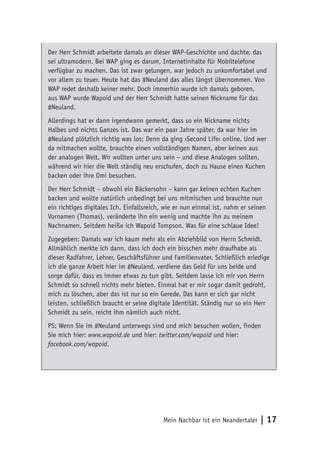 Der Herr Schmidt arbeitete damals an dieser WAP-Geschichte und dachte, das 
sei ultramodern. Bei WAP ging es darum, Internetinhalte für Mobiltelefone 
verfügbar zu machen. Das ist zwar gelungen, war jedoch zu unkomfortabel und 
vor allem zu teuer. Heute hat das #Neuland das alles längst übernommen. Von 
WAP redet deshalb keiner mehr. Doch immerhin wurde ich damals geboren, 
aus WAP wurde Wapoid und der Herr Schmidt hatte seinen Nickname für das 
#Neuland. 
Allerdings hat er dann irgendwann gemerkt, dass so ein Nickname nichts 
Halbes und nichts Ganzes ist. Das war ein paar Jahre später, da war hier im 
#Neuland plötzlich richtig was los: Denn da ging ›Second Life‹ online. Und wer 
da mitmachen wollte, brauchte einen vollständigen Namen, aber keinen aus 
der analogen Welt. Wir wollten unter uns sein – und diese Analogen sollten, 
während wir hier die Welt ständig neu erschufen, doch zu Hause einen Kuchen 
backen oder ihre Omi besuchen. 
Der Herr Schmidt – obwohl ein Bäckersohn – kann gar keinen echten Kuchen 
backen und wollte natürlich unbedingt bei uns mitmischen und brauchte nun 
ein richtiges digitales Ich. Einfallsreich, wie er nun einmal ist, nahm er seinen 
Vornamen (Thomas), veränderte ihn ein wenig und machte ihn zu meinem 
Nachnamen. Seitdem heiße ich Wapoid Tompson. Was für eine schlaue Idee! 
Zugegeben: Damals war ich kaum mehr als ein Abziehbild von Herrn Schmidt. 
Allmählich merkte ich dann, dass ich doch ein bisschen mehr draufhabe als 
dieser Radfahrer, Lehrer, Geschäftsführer und Familienvater. Schließlich erledige 
ich die ganze Arbeit hier im #Neuland, verdiene das Geld für uns beide und 
sorge dafür, dass es immer etwas zu tun gibt. Seitdem lasse ich mir von Herrn 
Schmidt so schnell nichts mehr bieten. Einmal hat er mir sogar damit gedroht, 
mich zu löschen, aber das ist nur so ein Gerede. Das kann er sich gar nicht 
leisten, schließlich braucht er seine digitale Identität. Ständig nur so ein Herr 
Schmidt zu sein, reicht ihm nämlich auch nicht. 
PS: Wenn Sie im #Neuland unterwegs sind und mich besuchen wollen, finden 
Sie mich hier: www.wapoid.de und hier: twitter.com/wapoid und hier: 
facebook.com/wapoid. 
Mein Nachbar ist ein Neandertaler | 17 
 