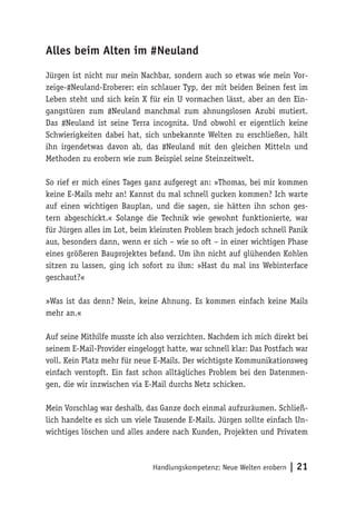Alles beim Alten im #Neuland 
Jürgen ist nicht nur mein Nachbar, sondern auch so etwas wie mein Vor-zeige-# 
Neuland-Eroberer: ein schlauer Typ, der mit beiden Beinen fest im 
Leben steht und sich kein X für ein U vormachen lässt, aber an den Ein-gangstüren 
zum #Neuland manchmal zum ahnungslosen Azubi mutiert. 
Das #Neuland ist seine Terra incognita. Und obwohl er eigentlich keine 
Schwierigkeiten dabei hat, sich unbekannte Welten zu erschließen, hält 
ihn irgendetwas davon ab, das #Neuland mit den gleichen Mitteln und 
Methoden zu erobern wie zum Beispiel seine Steinzeitwelt. 
So rief er mich eines Tages ganz aufgeregt an: »Thomas, bei mir kommen 
keine E-Mails mehr an! Kannst du mal schnell gucken kommen? Ich warte 
auf einen wichtigen Bauplan, und die sagen, sie hätten ihn schon ges-tern 
abgeschickt.« Solange die Technik wie gewohnt funktionierte, war 
für Jürgen alles im Lot, beim kleinsten Problem brach jedoch schnell Panik 
aus, besonders dann, wenn er sich – wie so oft – in einer wichtigen Phase 
eines größeren Bauprojektes befand. Um ihn nicht auf glühenden Kohlen 
sitzen zu lassen, ging ich sofort zu ihm: »Hast du mal ins Webinterface 
geschaut?« 
»Was ist das denn? Nein, keine Ahnung. Es kommen einfach keine Mails 
mehr an.« 
Auf seine Mithilfe musste ich also verzichten. Nachdem ich mich direkt bei 
seinem E-Mail-Provider eingeloggt hatte, war schnell klar: Das Postfach war 
voll. Kein Platz mehr für neue E-Mails. Der wichtigste Kommunikationsweg 
einfach verstopft. Ein fast schon alltägliches Problem bei den Datenmen-gen, 
die wir inzwischen via E-Mail durchs Netz schicken. 
Mein Vorschlag war deshalb, das Ganze doch einmal aufzuräumen. Schließ-lich 
handelte es sich um viele Tausende E-Mails. Jürgen sollte einfach Un-wichtiges 
löschen und alles andere nach Kunden, Projekten und Privatem 
Handlungskompetenz: Neue Welten erobern | 21 
 
