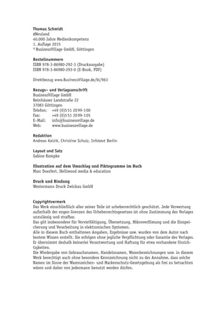 Thomas Schmidt 
#Neuland 
40.000 Jahre Medienkompetenz 
1. Auflage 2015 
© BusinessVillage GmbH, Göttingen 
Bestellnummern 
ISBN 978-3-86980-292-3 (Druckausgabe) 
ISBN 978-3-86980-293-0 (E-Book, PDF) 
Direktbezug www.BusinessVillage.de/bl/963 
Bezugs– und Verlagsanschrift 
BusinessVillage GmbH 
Reinhäuser Landstraße 22 
37083 Göttingen 
Telefon: +49 (0)5 51 20 99-1 00 
Fax: +49 (0)5 51 20 99-1 05 
E–Mail: info@businessvillage.de 
Web: www.businessvillage.de 
Redaktion 
Andreas Kaizik, Christine Schulz, Infotext Berlin 
Layout und Satz 
Sabine Kempke 
Illustration auf dem Umschlag und Piktogramme im Buch 
Marc Doerfert, Helliwood media & education 
Druck und Bindung 
Westermann Druck Zwickau GmbH 
Copyrightvermerk 
Das Werk einschließlich aller seiner Teile ist urheberrechtlich geschützt. Jede Verwertung 
außerhalb der engen Grenzen des Urheberrechtsgesetzes ist ohne Zustimmung des Verlages 
unzulässig und strafbar. 
Das gilt insbesondere für Vervielfältigung, Übersetzung, Mikroverfilmung und die Einspei-cherung 
und Verarbeitung in elektronischen Systemen. 
Alle in diesem Buch enthaltenen Angaben, Ergebnisse usw. wurden von dem Autor nach 
bestem Wissen erstellt. Sie erfolgen ohne jegliche Verpflichtung oder Garantie des Verlages. 
Er übernimmt deshalb keinerlei Verantwortung und Haftung für etwa vorhandene Unrich-tigkeiten. 
Die Wiedergabe von Gebrauchsnamen, Handelsnamen, Warenbezeichnungen usw. in diesem 
Werk berechtigt auch ohne besondere Kennzeichnung nicht zu der Annahme, dass solche 
Namen im Sinne der Warenzeichen- und Markenschutz-Gesetzgebung als frei zu betrachten 
wären und daher von jedermann benutzt werden dürfen. 
 