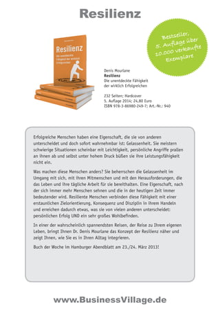 Resilienz 
Denis Mourlane 
Resilienz 
Die unentdeckte Fähigkeit 
der wirklich Erfolgreichen 
Bestseller, 
5. Aufl age über 
10.000 verkaufte 
Exemplare 
232 Seiten; Hardcover 
5. Auflage 2014; 24,80 Euro 
ISBN 978-3-86980-249-7; Art.-Nr.: 940 
Erfolgreiche Menschen haben eine Eigenschaft, die sie von anderen 
unterscheidet und doch sofort wahrnehmbar ist: Gelassenheit. Sie meistern 
schwierige Situationen scheinbar mit Leichtigkeit, persönliche Angriffe prallen 
an ihnen ab und selbst unter hohem Druck büßen sie ihre Leistungsfähigkeit 
nicht ein. 
Was machen diese Menschen anders? Sie beherrschen die Gelassenheit im 
Umgang mit sich, mit ihren Mitmenschen und mit den Herausforderungen, die 
das Leben und ihre tägliche Arbeit für sie bereithalten. Eine Eigenschaft, nach 
der sich immer mehr Menschen sehnen und die in der heutigen Zeit immer 
bedeutender wird. Resiliente Menschen verbinden diese Fähigkeit mit einer 
erstaunlichen Zielorientierung, Konsequenz und Disziplin in ihrem Handeln 
und erreichen dadurch etwas, was sie von vielen anderen unterscheidet: 
persönlichen Erfolg UND ein sehr großes Wohlbefinden. 
In einer der wahrscheinlich spannendsten Reisen, der Reise zu Ihrem eigenen 
Leben, bringt Ihnen Dr. Denis Mourlane das Konzept der Resilienz näher und 
zeigt Ihnen, wie Sie es in Ihren Alltag integrieren. 
Buch der Woche im Hamburger Abendblatt am 23./24. März 2013! 
www.BusinessVillage.de 
 