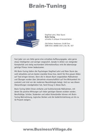 Brain-Tuning 
Siegfried Lehrl, Peter Sturm 
Brain-Tuning 
schneller • schlauer • konzentrierter 
256 Seiten; Hardcover; 24,80 Euro 
ISBN 978-3-86980-230-5; Art.-Nr.: 927 
Fast jeder von uns hätte gerne eine schnellere Auffassungsgabe, wäre gerne 
etwas intelligenter und weniger vergesslich. Gerade in Zeiten von steigender 
Komplexität und stetig wachsendem Informationsfluss wird die lebenslange 
geistige Fitness immer bedeutsamer. 
Mit Brain-Tuning liefern die Psychologen Siegfried Lehrl und Peter Sturm das 
wohl aktuellste und am besten erprobte Know-how, damit Sie Ihre grauen Zellen 
auf Trab bringen können. Denn die in diesem Buch vorgestellten Maßnahmen 
und Übungen wurden über Jahrzehnte wissenschaftlich auf ihre Wirksamkeit hin 
evaluiert und sind von der modernen Neurobiologie belegt. Und nur was diesen 
Überprüfungen standgehalten hat, fand Einzug in dieses Buch. 
Brain-Tuning liefert Ihnen einfache und funktionierende Maßnahmen, mit 
denen Sie positive Wirkungen auf vielen geistigen Ebenen erzielen werden. 
Berufstätige, Schüler, Studenten und selbst Ruheständler können mit Brain- 
Tuning Wahrnehmung, logisches Denken und die Gedächtnisleistung um bis zu 
50 Prozent steigern. 
www.BusinessVillage.de 
