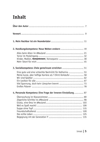 Inhalt | 5 
Inhalt 
Über den Autor .............................................................................. 7 
Vorwort ......................................................................................... 9 
1. Mein Nachbar ist ein Neandertaler............................................... 11 
2. Handlungskompetenz: Neue Welten erobern................................. 19 
Alles beim Alten im #Neuland...................................................... 21 
Terror im Posteingang................................................................. 32 
Kinder, Medien, Kompetenzen, Konsequenz ................................... 38 
Mehr Tatort für mich................................................................... 45 
3. Sozialkompetenz: Ziele gemeinsam erreichen............................... 51 
Eine gute und eine schlechte Nachricht für Katharina...................... 53 
Meine kurze, aber heftige Karriere als T-Shirt-Verkäufer.................... 58 
Wir sind Spießer ........................................................................ 62 
Ein Lexikon für alle .................................................................... 67 
Viel Spannung, doch kein Lämpchen brennt ................................... 73 
Großes Palaver .......................................................................... 78 
4. Personale Kompetenz: Eine Frage der inneren Einstellung.............. 87 
Überraschung im Klassenzimmer................................................... 89 
Zögerliche Schritte ins #Neuland .................................................. 98 
Gisela, eine Oma im #Neuland.................................................... 103 
Weil es Spaß macht!................................................................. 109 
Suppe ohne Topf...................................................................... 115 
Freundschaftsdienst ................................................................. 120 
Das echte Leben ...................................................................... 125 
Begegnung mit der Generation Y ................................................ 135 
 