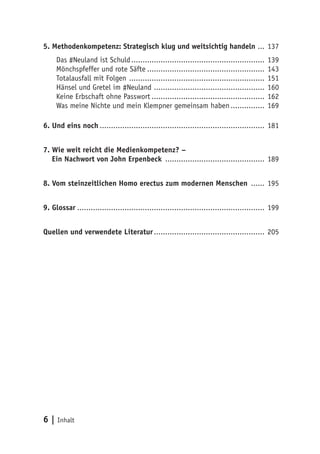 5. Methodenkompetenz: Strategisch klug und weitsichtig handeln .... 137 
Das #Neuland ist Schuld............................................................ 139 
Mönchspfeffer und rote Säfte..................................................... 143 
Totalausfall mit Folgen ............................................................. 151 
Hänsel und Gretel im #Neuland .................................................. 160 
Keine Erbschaft ohne Passwort ................................................... 162 
Was meine Nichte und mein Klempner gemeinsam haben................ 169 
6. Und eins noch.......................................................................... 181 
7. Wie weit reicht die Medienkompetenz? – 
Ein Nachwort von John Erpenbeck ............................................. 189 
8. Vom steinzeitlichen Homo erectus zum modernen Menschen ....... 195 
9. Glossar.................................................................................... 199 
Quellen und verwendete Literatur .................................................. 205 
6 | Inhalt 
 