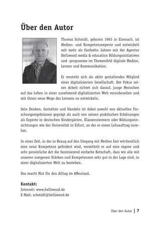 Über den Autor | 7 
Über den Autor 
Thomas Schmidt, geboren 1965 in Eisenach, ist 
Medien- und Kompetenzexperte und entwickelt 
seit mehr als fünfzehn Jahren mit der Agentur 
Helliwood media & education Bildungsinitiativen 
und -programme im Themenfeld digitale Medien, 
Lernen und Kommunikation. 
Er versteht sich als aktiv gestaltendes Mitglied 
einer digitalisierten Gesellschaft. Der Fokus sei-ner 
Arbeit richtet sich darauf, junge Menschen 
auf das Leben in einer zunehmend digitalisierten Welt vorzubereiten und 
mit ihnen neue Wege des Lernens zu entwickeln. 
Sein Denken, Gestalten und Handeln ist dabei sowohl von aktuellen For-schungsergebnissen 
geprägt als auch von seinen praktischen Erfahrungen 
als Experte in deutschen Kindergärten, Klassenzimmern oder Bildungsein-richtungen 
wie der Universität in Erfurt, an der er einen Lehrauftrag inne-hat. 
In einer Zeit, in der in Bezug auf den Umgang mit Medien fast wöchentlich 
eine neue Kompetenz gefordert wird, vermittelt er auf eine eigene und 
sehr persönliche Art die faszinierend einfache Botschaft, dass wir alle mit 
unseren ureigenen Stärken und Kompetenzen sehr gut in der Lage sind, in 
einer digitalisierten Welt zu bestehen. 
Das macht Mut für den Alltag im #Neuland. 
Kontakt: 
Internet: www.helliwood.de 
E-Mail: schmidt@helliwood.de 
 