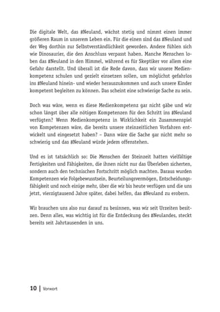 Die digitale Welt, das #Neuland, wächst stetig und nimmt einen immer 
größeren Raum in unserem Leben ein. Für die einen sind das #Neuland und 
der Weg dorthin zur Selbstverständlichkeit geworden. Andere fühlen sich 
wie Dinosaurier, die den Anschluss verpasst haben. Manche Menschen lo-ben 
das #Neuland in den Himmel, während es für Skeptiker vor allem eine 
Gefahr darstellt. Und überall ist die Rede davon, dass wir unsere Medien-kompetenz 
schulen und gezielt einsetzen sollen, um möglichst gefahrlos 
ins #Neuland hinein- und wieder herauszukommen und auch unsere Kinder 
kompetent begleiten zu können. Das scheint eine schwierige Sache zu sein. 
Doch was wäre, wenn es diese Medienkompetenz gar nicht gäbe und wir 
schon längst über alle nötigen Kompetenzen für den Schritt ins #Neuland 
verfügten? Wenn Medienkompetenz in Wirklichkeit ein Zusammenspiel 
von Kompetenzen wäre, die bereits unsere steinzeitlichen Vorfahren ent-wickelt 
und eingesetzt haben? – Dann wäre die Sache gar nicht mehr so 
schwierig und das #Neuland würde jedem offenstehen. 
Und es ist tatsächlich so: Die Menschen der Steinzeit hatten vielfältige 
Fertigkeiten und Fähigkeiten, die ihnen nicht nur das Überleben sicherten, 
sondern auch den technischen Fortschritt möglich machten. Daraus wurden 
Kompetenzen wie Folgebewusstsein, Beurteilungsvermögen, Entscheidungs-fähigkeit 
und noch einige mehr, über die wir bis heute verfügen und die uns 
jetzt, vierzigtausend Jahre später, dabei helfen, das #Neuland zu erobern. 
Wir brauchen uns also nur darauf zu besinnen, was wir seit Urzeiten besit-zen. 
Denn alles, was wichtig ist für die Entdeckung des #Neulandes, steckt 
bereits seit Jahrtausenden in uns. 
10 | Vorwort 
 