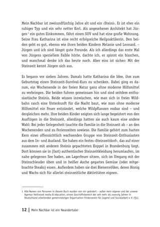 Mein Nachbar ist zweiundfünfzig Jahre alt und ein ›Steini‹. Er ist eher ein 
ruhiger Typ und ein sehr netter Kerl. Als angesehener Architekt hat Jür-gen 
1 ein gutes Einkommen, fährt einen SUV und hat eine große Wohnung. 
Seine Frau Katharina ist eine recht erfolgreiche Heilpraktikerin. Den bei-den 
geht es gut, ebenso wie ihren beiden Kindern Melanie und Leonard. – 
Jürgen und ich sind längst gute Freunde. Als ich allerdings das erste Mal 
von Jürgens speziellem Faible hörte, dachte ich, er spinnt ein bisschen, 
und manchmal denke ich das heute noch. Aber eins ist sicher: Mit der 
Steinzeit kennt Jürgen sich aus. 
Es begann vor sieben Jahren. Damals hatte Katharina die Idee, ihm zum 
Geburtstag einen Steinzeit-Survival-Kurs zu schenken. Dabei ging es da-rum, 
ein Wochenende in der freien Natur ganz ohne moderne Hilfsmittel 
zu verbringen. Die beiden fuhren gemeinsam hin und sind seitdem enthu-siastische 
Steinis. Beide wissen inzwischen, wie man sich in freier Wild-bahn 
rasch eine Unterkunft für die Nacht baut, wie man ohne moderne 
Hilfsmittel ein Feuer entzündet, welche Wildpflanzen essbar sind – und 
dergleichen mehr. Ihre beiden Kinder zeigten sich lange begeistert von den 
Ausflügen in die Steinzeit, allerdings hatten sie auch kaum eine andere 
Wahl: Bei jeder Gelegenheit tauchte die Familie in die Steinzeit ab – an den 
Wochenenden und zu Ferienzeiten sowieso. Die Familie gehört zum harten 
Kern einer offensichtlich wachsenden Gruppe von Steinzeit-Enthusiasten 
aus dem In- und Ausland. Sie haben ein festes ›Steinzeitdorf‹, das auf einer 
zusammen mit anderen Steinis gepachteten Koppel in Brandenburg liegt. 
Dort können sie in (fast) authentischer Steinzeitkleidung herumlaufen, im 
nahe gelegenen See baden, am Lagerfeuer sitzen, sich im Umgang mit der 
Steinschleuder üben und in heißer Asche gegartes Gemüse (oder mitge-brachte 
Steaks) essen. Außerdem haben sie drei Bienenvölker, deren Honig 
und Wachs sich für allerlei steinzeitliche Aktivitäten eignen. 
1 Alle Namen von Personen in diesem Buch wurden von mir geändert – außer mein eigener und der unserer 
Agentur Helliwood media & education, einem Geschäftsbereich der seit mehr als zwanzig Jahren in 
Deutschland arbeitenden gemeinnützigen Organisation Förderverein für Jugend und Sozialarbeit e. V. (fjs). 
12 | Mein Nachbar ist ein Neandertaler 
 
