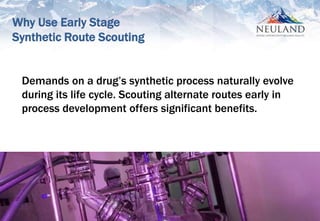 2
Demands on a drug’s synthetic process naturally evolve
during its life cycle. Scouting alternate routes early in
process development offers significant benefits.
Why Use Early Stage
Synthetic Route Scouting
 