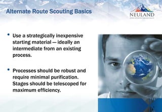6
• Use a strategically inexpensive
starting material — ideally an
intermediate from an existing
process.
• Processes should be robust and
require minimal purification.
Stages should be telescoped for
maximum efficiency.
Alternate Route Scouting Basics
 