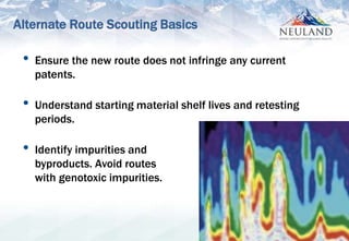 7
• Ensure the new route does not infringe any current
patents.
• Understand starting material shelf lives and retesting
periods.
• Identify impurities and
byproducts. Avoid routes
with genotoxic impurities.
Alternate Route Scouting Basics
 