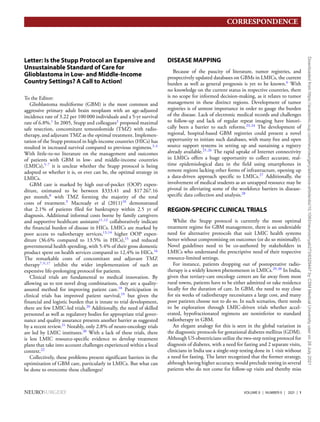 CORRESPONDENCE
Letter: Is the Stupp Protocol an Expensive and
Unsustainable Standard of Care for
Glioblastoma in Low- and Middle-Income
Country Settings? A Call to Action!
To the Editor:
Glioblastoma multiforme (GBM) is the most common and
aggressive primary adult brain neoplasm with an age-adjusted
incidence rate of 3.22 per 100 000 individuals and a 5-yr survival
rate of 6.8%.1
In 2005, Stupp and colleagues2
proposed maximal
safe resection, concomitant temozolomide (TMZ) with radio-
therapy, and adjuvant TMZ as the optimal treatment. Implemen-
tation of the Stupp protocol in high-income countries (HICs) has
resulted in increased survival compared to previous regimens.3,4
With little-to-no literature on the management and outcomes
of patients with GBM in low- and middle-income countries
(LMICs),5-7
it is unclear whether the Stupp protocol is being
adopted or whether it is, or ever can be, the optimal strategy in
LMICs.
GBM care is marked by high out-of-pocket (OOP) expen-
diture, estimated to be between $333.41 and $17 267.16
per month,8
with TMZ forming the majority of the total
costs of treatment.9
Macready et al (2011)10
demonstrated
that 2.1% of patients filed for bankruptcy within 2.5 yr of
diagnosis. Additional informal costs borne by family caregivers
and supportive healthcare assistants11,12
collaboratively indicate
the financial burden of disease in HICs. LMICs are marked by
poor access to radiotherapy services,13,14
higher OOP expen-
diture (36.6% compared to 13.5% in HICs),15
and reduced
governmental health spending, with 5.4% of their gross domestic
product spent on health services compared to 12.4% in HICs.16
The remarkable costs of concomitant and adjuvant TMZ
therapy7,9,17
inhibit the wider implementation of such an
expensive life-prolonging protocol for patients.
Clinical trials are fundamental to medical innovation. By
allowing us to test novel drug combinations, they are a quality-
assured method for improving patient care.18
Participation in
clinical trials has improved patient survival,19
but given the
financial and logistic burden that is innate to trial development,
there are few LMIC-led trials.20
Additionally, the need of skilled
personnel as well as regulatory bodies for appropriate trial gover-
nance and quality assurance presents another barrier as suggested
by a recent review.21
Notably, only 2.8% of neuro-oncology trials
are led by LMIC institutes.20
With a lack of these trials, there
is less LMIC resource-specific evidence to develop treatment
plans that take into account challenges experienced within a local
context.22
Collectively, these problems present significant barriers in the
optimization of GBM care, particularly in LMICs. But what can
be done to overcome these challenges?
DISEASE MAPPING
Because of the paucity of literature, tumor registries, and
prospectively updated databases on GBMs in LMICs, the current
burden as well as general prognosis is yet to be known.6
With
no knowledge on the current status in respective countries, there
is no scope for informed decision-making, as it relates to tumor
management in these distinct regions. Development of tumor
registries is of utmost importance in order to gauge the burden
of the disease. Lack of electronic medical records and challenges
to follow-up and lack of regular repeat imaging have histori-
cally been a barrier to such reforms.23,24
The development of
regional, hospital-based GBM registries could present a novel
opportunity to initiate such databases, with many free and open
source support systems in setting up and sustaining a registry
already available.25,26
The rapid uptake of Internet connectivity
in LMICs offers a huge opportunity to collect accurate, real-
time epidemiological data in the field using smartphones in
remote regions lacking other forms of infrastructure, opening up
a data-driven approach specific to LMICs.27
Additionally, the
involvement of medical students as an untapped resource may be
pivotal in alleviating some of the workforce barriers in disease-
specific data collection and analysis.28
REGION-SPECIFIC CLINICAL TRIALS
Whilst the Stupp protocol is currently the most optimal
treatment regime for GBM management, there is an undeniable
need for alternative protocols that suit LMIC health systems
better without compromising on outcomes (or do so minimally).
Novel guidelines need to be co-authored by stakeholders in
LMICs who understand the prescriptive need of their respective
resource-limited settings.
For instance, patients dropping out of postoperative radio-
therapy is a widely known phenomenon in LMICs.29,30
In India,
given that tertiary-care oncology centers are far away from most
rural towns, patients have to be either admitted or take residence
locally for the duration of care. In GBM, the need to stay close
for six weeks of radiotherapy necessitates a large cost, and many
poor patients choose not to do so. In such scenarios, there needs
to be exploration through LMIC-driven trials whether accel-
erated, hypofractionated regimens are noninferior to standard
radiotherapy in GBM.
An elegant analogy for this is seen in the global variation in
the diagnostic protocols for gestational diabetes mellitus (GDM).
Although US obstetricians utilize the two-step testing protocol for
diagnosis of diabetes, with a need for fasting and 2 separate visits,
clinicians in India use a single-step testing done in 1 visit without
a need for fasting. The latter recognized that the former strategy,
although having higher accuracy, would preclude testing in several
patients who do not come for follow-up visits and thereby miss
NEUROSURGERY VOLUME 0 | NUMBER 0 | 2021 | 1
Downloaded
from
https://academic.oup.com/neurosurgery/advance-article/doi/10.1093/neuros/nyab273/6329447
by
CSM
Medical
University
user
on
28
July
2021
 