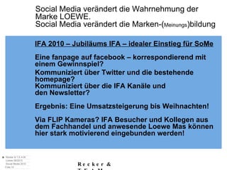 Social Media verändert die Wahrnehmung der  Marke LOEWE. Social Media verändert die Marken-( Meinungs )bildung IFA 2010 – Jubiläums IFA – idealer Einstieg für SoMe Eine fanpage auf facebook – korrespondierend mit einem Gewinnspiel? Kommuniziert über Twitter und die bestehende homepage?  Kommuniziert über die IFA Kanäle und den Newsletter?  Ergebnis: Eine Umsatzsteigerung bis Weihnachten! Via FLIP Kameras? IFA Besucher und Kollegen aus dem Fachhandel und anwesende Loewe Mas können hier stark motivierend eingebunden werden! 