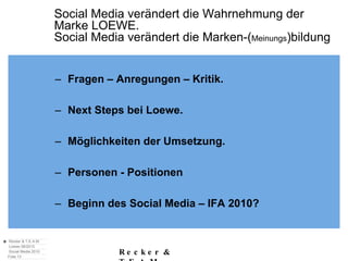 Social Media verändert die Wahrnehmung der  Marke LOEWE. Social Media verändert die Marken-( Meinungs )bildung Fragen – Anregungen – Kritik. Next Steps bei Loewe. Möglichkeiten der Umsetzung. Personen - Positionen Beginn des Social Media – IFA 2010? 