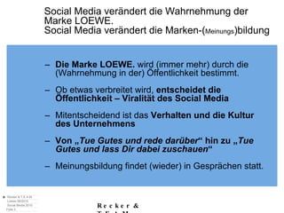 Social Media verändert die Wahrnehmung der  Marke LOEWE. Social Media verändert die Marken-( Meinungs )bildung Die Marke LOEWE.  wird (immer mehr) durch die (Wahrnehmung in der) Öffentlichkeit bestimmt. Ob etwas verbreitet wird,  entscheidet die Öffentlichkeit – Viralität des Social Media Mitentscheidend ist das  Verhalten und die Kultur des Unternehmens Von „ Tue Gutes und rede darüber “ hin zu „ Tue Gutes und lass Dir dabei zuschauen “ Meinungsbildung findet (wieder) in Gesprächen statt. 