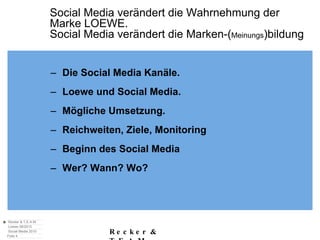 Social Media verändert die Wahrnehmung der  Marke LOEWE. Social Media verändert die Marken-( Meinungs )bildung Die Social Media Kanäle. Loewe und Social Media. Mögliche Umsetzung. Reichweiten, Ziele, Monitoring Beginn des Social Media Wer? Wann? Wo?  