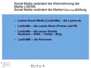 Social Media verändert die Wahrnehmung der  Marke LOEWE. Social Media verändert die Marken-( Meinungs )bildung Loewe Social Media (LoeSoMe) – die Loewe.de LoeSoMe – die Loewe News (Presse und IR) LoeSoMe – die neuen Kanäle facebook – XING – Twitter - Blog LoeSoME – die Personen 