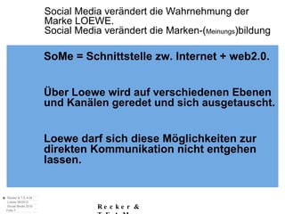 Social Media verändert die Wahrnehmung der  Marke LOEWE. Social Media verändert die Marken-( Meinungs )bildung SoMe = Schnittstelle zw. Internet + web2.0. Über Loewe wird auf verschiedenen Ebenen und Kanälen geredet und sich ausgetauscht. Loewe darf sich diese Möglichkeiten zur direkten Kommunikation nicht entgehen  lassen. 