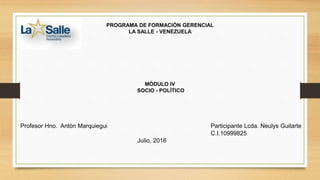 PROGRAMA DE FORMACIÒN GERENCIAL
LA SALLE - VENEZUELA
MÒDULO IV
SOCIO - POLÌTICO
Profesor Hno. Antòn Marquiegui Participante Lcda. Neulys Guilarte
C.I.10999825
Julio, 2016
 