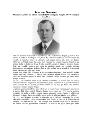 John von Neumann
Matemático, artífice del primer ordenador(1903 Budapest, Hungria, 1957 Washington
D.C., USA)
John von Neumann nació el 28 de diciembre de 1903 en Budapest, Hungria, y murió el 8 de
febrero de 1957 en Washington D.C., USA. Su verdadero nombre es János Neumann. De
pequeño la llamaban Jancsi, un diminutivo del húngaro János, más tarde fue llamado
Johnny en los United States. Su padre, Max Neumann era un rico banquero. Creció en una
extensa familia en Budapest, donde de niño aprendió además de húngaro, alemán y francés.
Tenía una increible memoria que ponía de manifiesto desde muy pequeño haciendo
demostraciones en reuniones familiares. Fue un niño prodigio que a la edad de 6 años podía
dividir mentalmente cifras de 8 dígitos.
Aunque eran judios, Max Neumann no era un estricto practicante y John aprendió también
algunas tradiciones cristianas. El hijo de Max Neumann adquirió el von y se convirtió en
János von Neumann porque en 1913, Max Neumann compró un título que nunca utilizó.
Aunque su hijo sí.
En 1911, von Neumann entró en el Lutheran Gymnasium. La escuela tenía una estricta
tradición académica. Su profesor de matemáticas pronto reconoció en el joven Neumann un
talento especial. En esa escuela estudiaba también, un año mas que Jànos, otro talentoso
matemático llamado Eugene Wigner.
La primera guerra mundial tuvo poco efecto en la educación de Neumann, pero después de
la guerra, Béla Kun controló Hungria durante cinco meses en 1919, con un gobierno
comunista. La familia se exilió a Austria aunque regresaron pronto. Cuando el gobierno de
Kun cayó, los judios fueron perseguidos por el hecho de haber participado en el gobierno.
En 1921, von Neumann completó su educación en el Lutheran Gymnasium. Su primera
publicación matemática, escrito conjuntamente con Fekete su tutor en la Universidad de
Budapest, fue publicado en 1922. Sin embargo Max Neumann quería que su hijo eligiera
una carrera con más posibilidades económicas. A pesar de las pocas plazas para judios
 