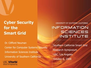 Cyber Security for the  Smart Grid Dr. Clifford Neuman Center for Computer Systems Security Information Sciences Institute University of Southern California Southern California Smart Grid Research Symposium USC, Los Angeles October 6, 2009 